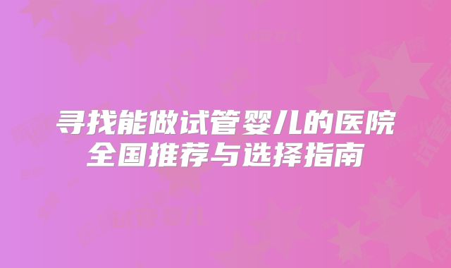 寻找能做试管婴儿的医院全国推荐与选择指南