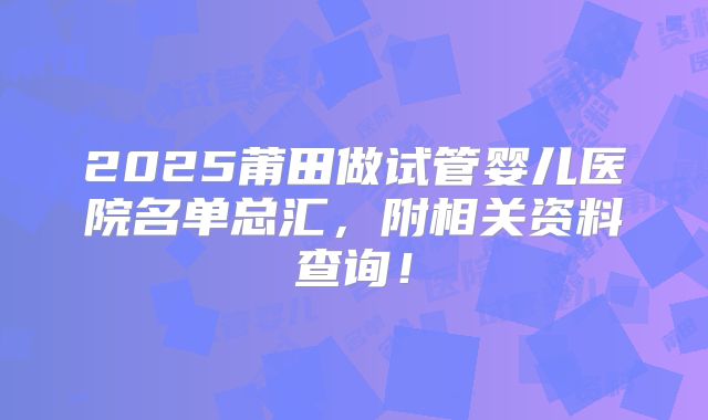 2025莆田做试管婴儿医院名单总汇,附相关资料查询!