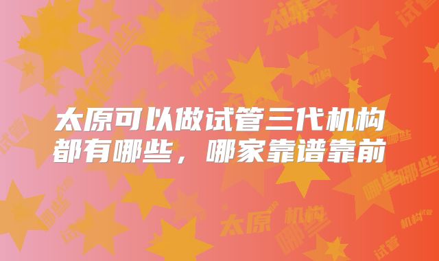 太原可以做试管三代机构都有哪些，哪家靠谱靠前