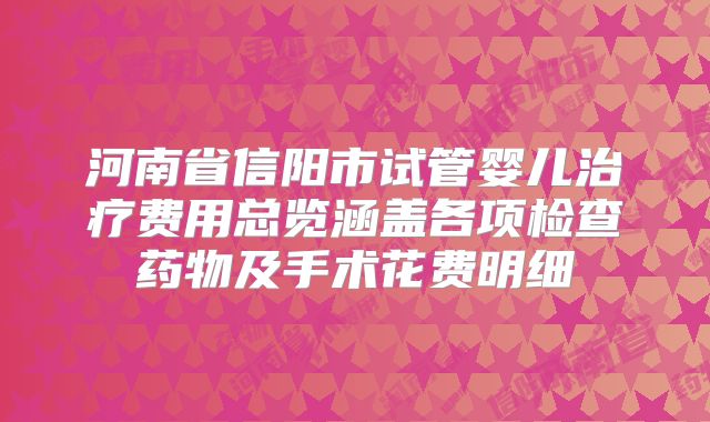 河南省信阳市试管婴儿治疗费用总览涵盖各项检查药物及手术花费明细