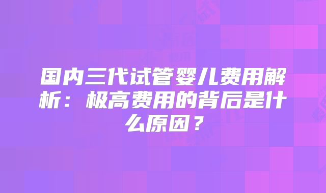 国内三代试管婴儿费用解析：极高费用的背后是什么原因？