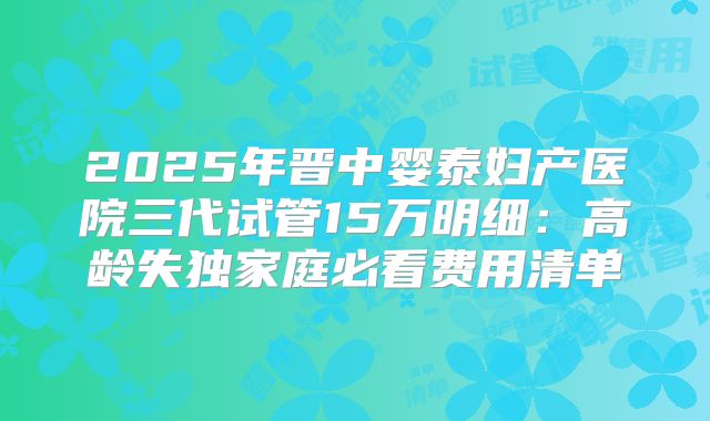 2025年晋中婴泰妇产医院三代试管15万明细:高龄失独家庭必看费用清单
