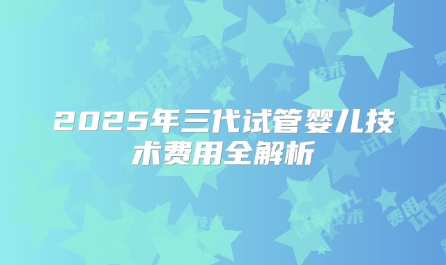 2025年三代试管婴儿技术费用全解析