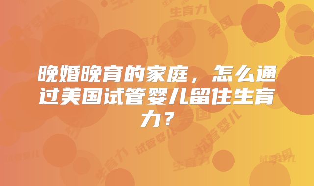 晚婚晚育的家庭，怎么通过美国试管婴儿留住生育力？