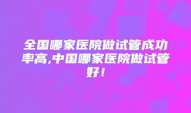 全国哪家医院做试管成功率高,中国哪家医院做试管好！