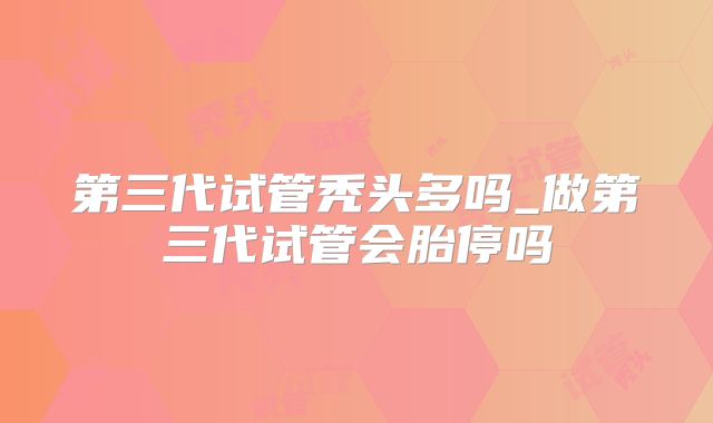第三代试管秃头多吗_做第三代试管会胎停吗