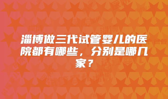 淄博做三代试管婴儿的医院都有哪些,分别是哪几家?