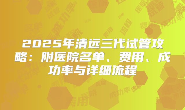 2025年清远三代试管攻略:附医院名单、费用、成功率与详细流程