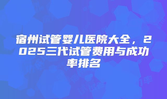 宿州试管婴儿医院大全,2025三代试管费用与成功率排名