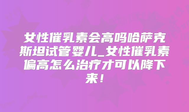 女性催乳素会高吗哈萨克斯坦试管婴儿_女性催乳素偏高怎么治疗才可以降下来!
