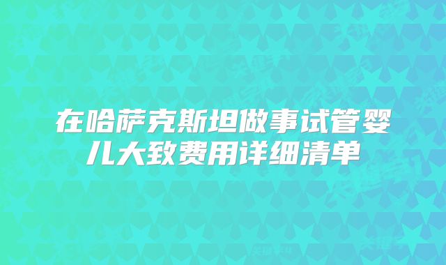 在哈萨克斯坦做事试管婴儿大致费用详细清单