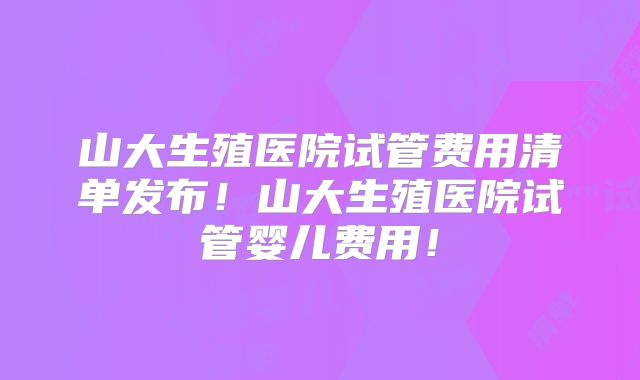 山大生殖医院试管费用清单发布!山大生殖医院试管婴儿费用!