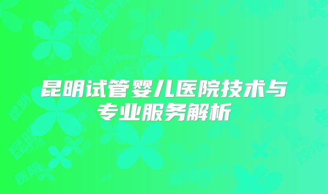 昆明试管婴儿医院技术与专业服务解析