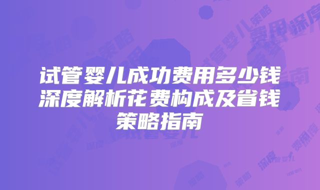 试管婴儿成功费用多少钱深度解析花费构成及省钱策略指南