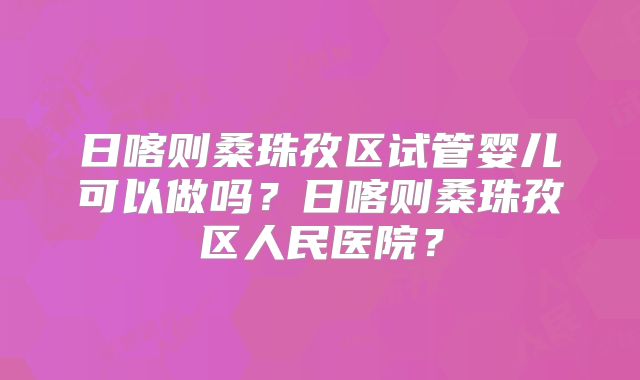 日喀则桑珠孜区试管婴儿可以做吗？日喀则桑珠孜区人民医院？