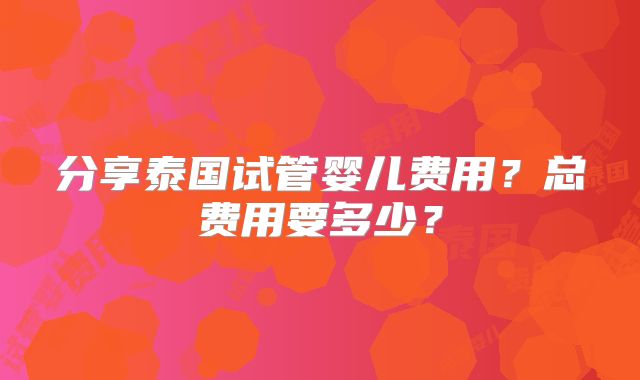 分享泰国试管婴儿费用?总费用要多少?