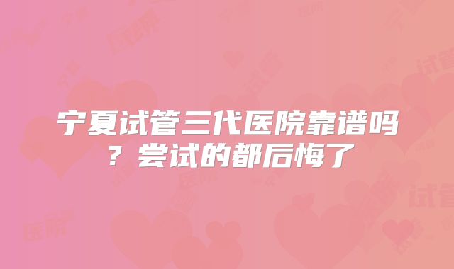 宁夏试管三代医院靠谱吗？尝试的都后悔了
