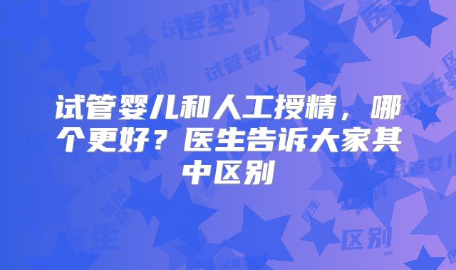 试管婴儿和人工授精,哪个更好?医生告诉大家其中区别