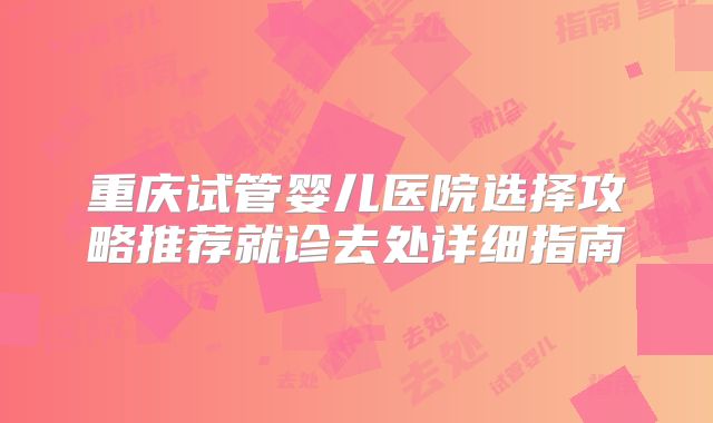 重庆试管婴儿医院选择攻略推荐就诊去处详细指南