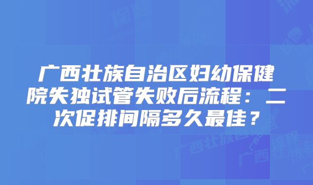 广西壮族自治区妇幼保健院失独试管失败后流程:二次促排间隔多久最佳?