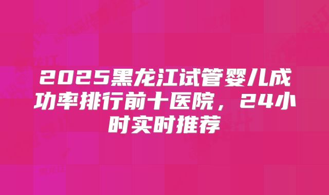 2025黑龙江试管婴儿成功率排行前十医院，24小时实时推荐