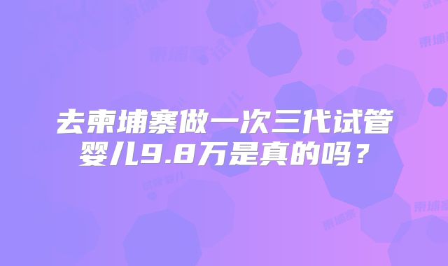 去柬埔寨做一次三代试管婴儿9.8万是真的吗?