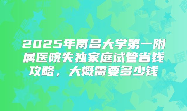 2025年南昌大学第一附属医院失独家庭试管省钱攻略,大概需要多少钱