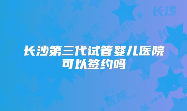 长沙第三代试管婴儿医院可以签约吗