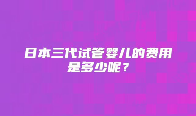 日本三代试管婴儿的费用是多少呢?