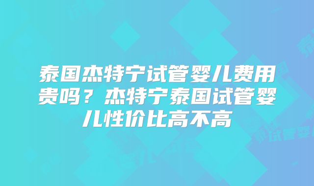 泰国杰特宁试管婴儿费用贵吗?杰特宁泰国试管婴儿性价比高不高
