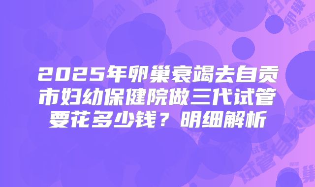 2025年卵巢衰竭去自贡市妇幼保健院做三代试管要花多少钱?明细解析