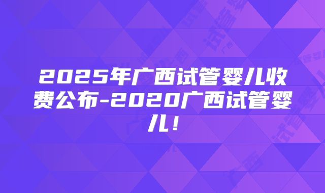 2025年广西试管婴儿收费公布-2020广西试管婴儿!