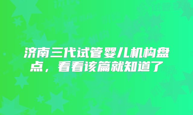 济南三代试管婴儿机构盘点，看看该篇就知道了