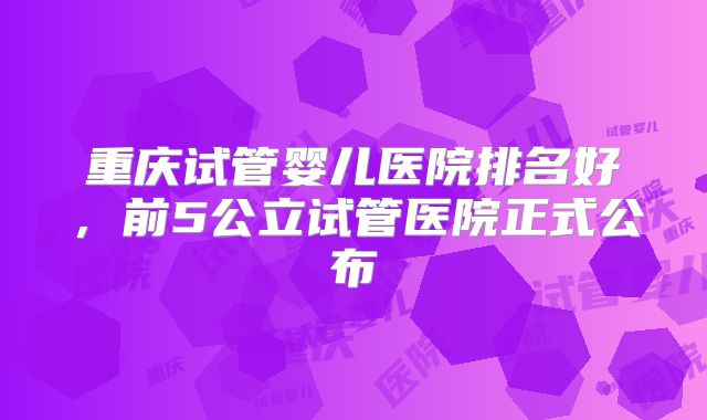 重庆试管婴儿医院排名好,前5公立试管医院正式公布