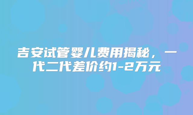 吉安试管婴儿费用揭秘,一代二代差价约1-2万元