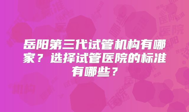 岳阳第三代试管机构有哪家？选择试管医院的标准有哪些？
