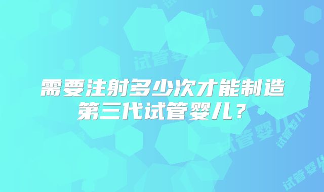 需要注射多少次才能制造第三代试管婴儿？