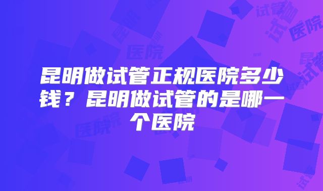 昆明做试管正规医院多少钱？昆明做试管的是哪一个医院