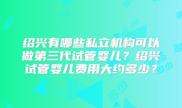 绍兴有哪些私立机构可以做第三代试管婴儿?绍兴试管婴儿费用大约多少?