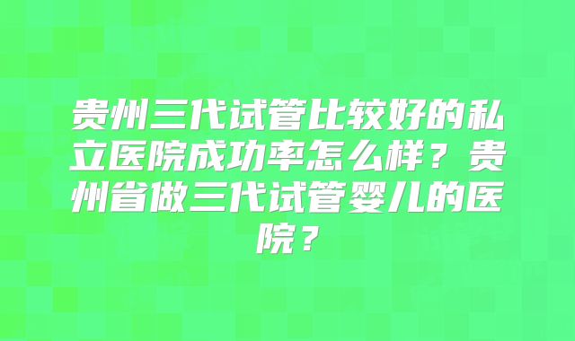 贵州三代试管比较好的私立医院成功率怎么样?贵州省做三代试管婴儿的医院?