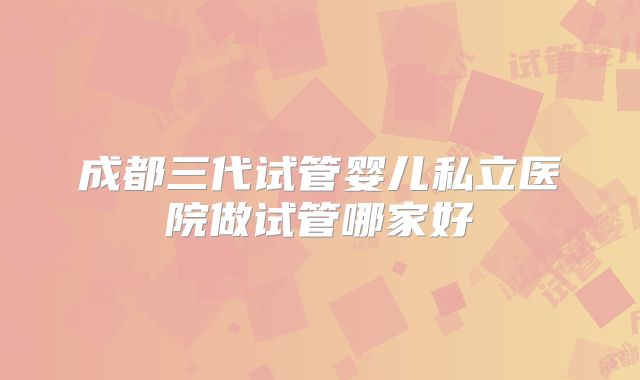 成都三代试管婴儿私立医院做试管哪家好