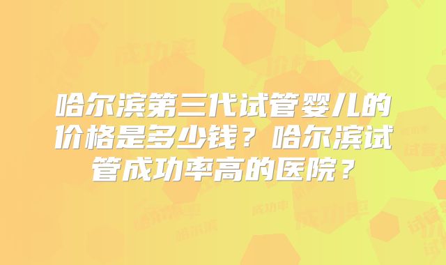 哈尔滨第三代试管婴儿的价格是多少钱?哈尔滨试管成功率高的医院?