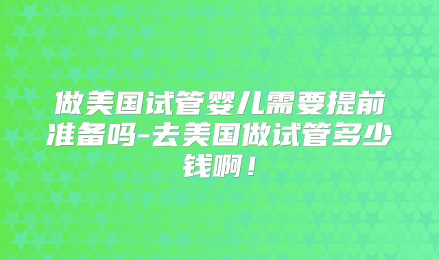 做美国试管婴儿需要提前准备吗-去美国做试管多少钱啊!