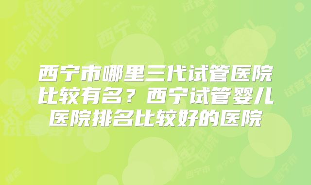 西宁市哪里三代试管医院比较有名?西宁试管婴儿医院排名比较好的医院