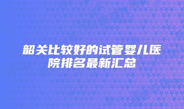 韶关比较好的试管婴儿医院排名最新汇总