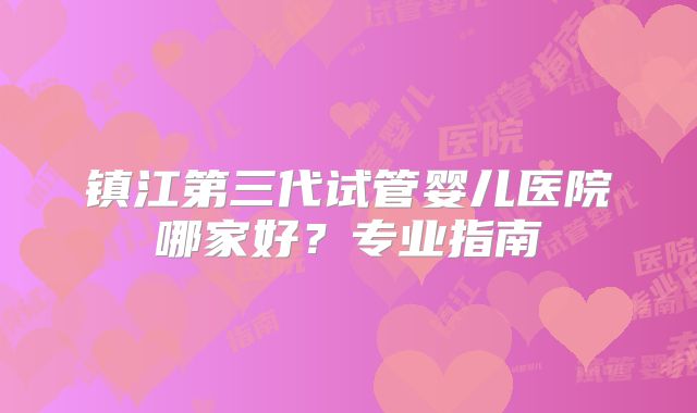 镇江第三代试管婴儿医院哪家好?专业指南
