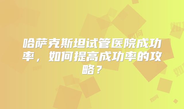哈萨克斯坦试管医院成功率，如何提高成功率的攻略？