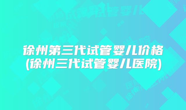 徐州第三代试管婴儿价格(徐州三代试管婴儿医院)