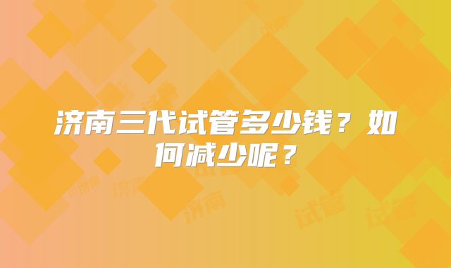 济南三代试管多少钱？如何减少呢？