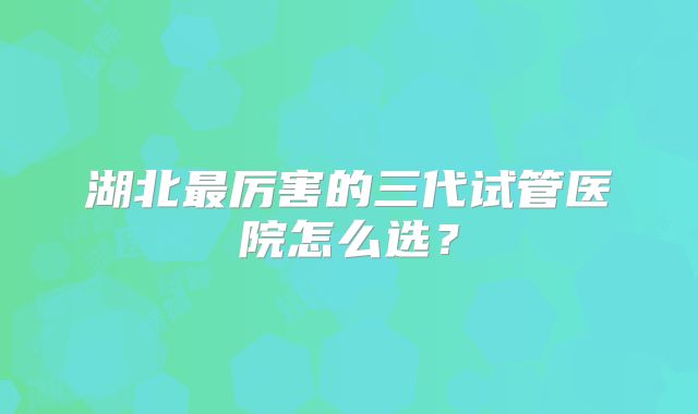 湖北最厉害的三代试管医院怎么选?